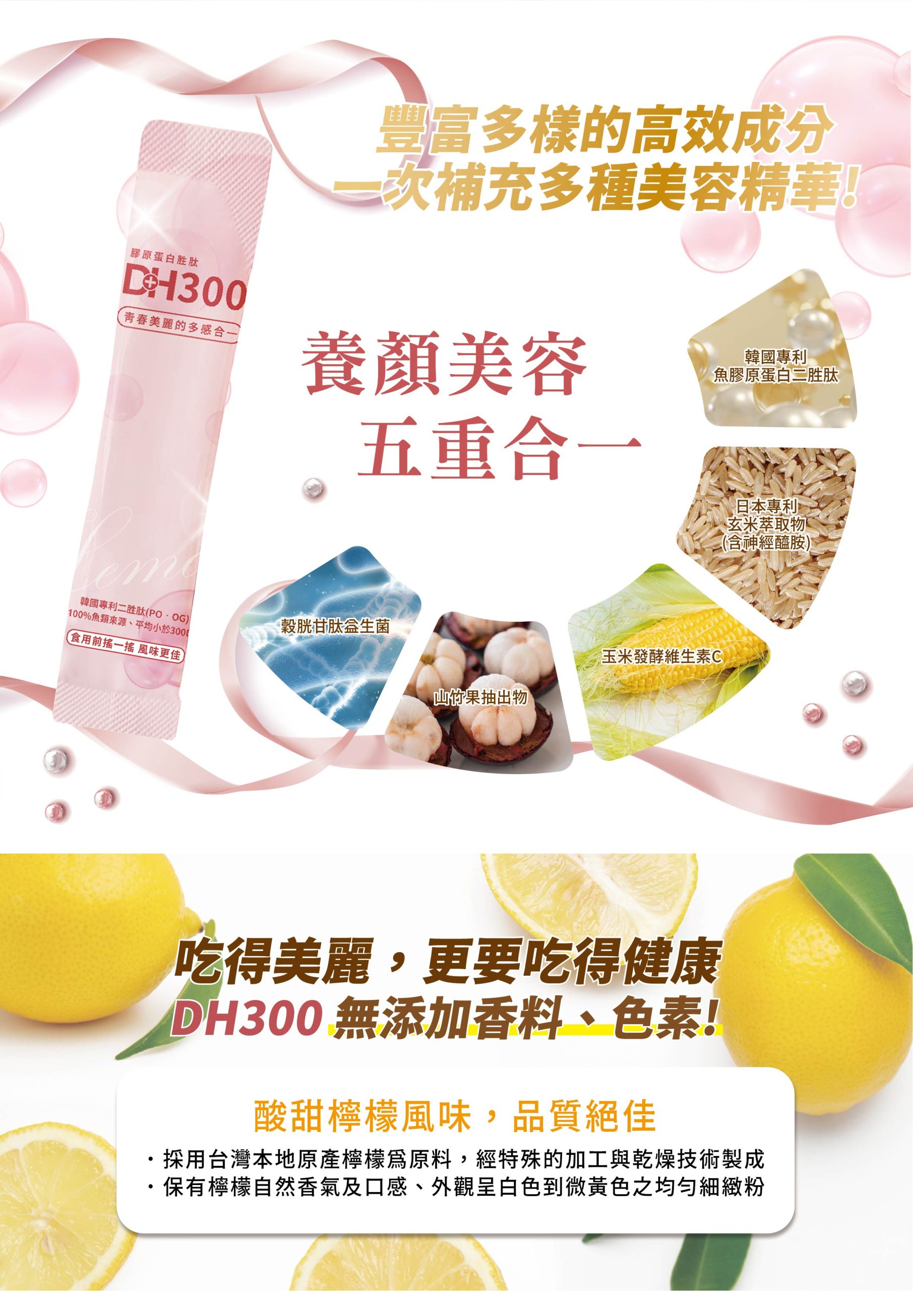 ✨DH300膠原蛋白胜肽-韓國獨家專利二胜肽✨100%魚類來源🐟膠原蛋白胜肽，PO˙OG含量高達50%❗️❗️✅透明公開膠原蛋白分子量300Da🤩✅日本Oricera®玄米神經醯胺，10%高濃度，每包12mg足量添加✅膠原合成關鍵▶️93%高濃度天然維生素C，告別化學合成，100%天然非基改✅穀胱甘肽益生菌-透亮光采，兼具抗氧化作用✅山竹果抽取物淡淡檸檬清新風味，告別膠原蛋白動物腥味！無香料、無色素，每包只有15.4卡，輕卡無負擔！青春美麗多感合一，綻放你的女神光～♥